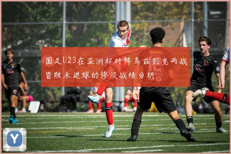 国足U23在亚洲杯对阵乌兹别克两战皆败未进球的惨淡战绩分析