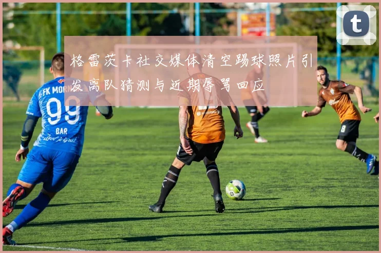 格雷茨卡社交媒体清空踢球照片引发离队猜测与近期辱骂回应